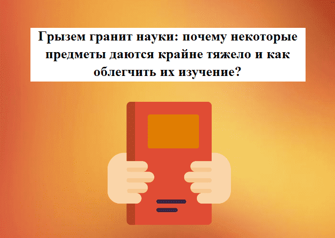 Грызем гранит науки: почему некоторые предметы даются крайне тяжело и как облегчить их изучение?