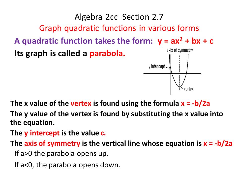 Algebra 2cc Section 2.7 Graph quadratic functions in various forms A quadratic function takes the form: y = ax 2 + bx + c Its graph is called a parabola.