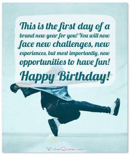 Birthday Wishes for Teenagers: This is the first day of a brand new year for you! You will now face new challenges, new experiences, but most importantly, new opportunities to have fun! Happy Birthday!